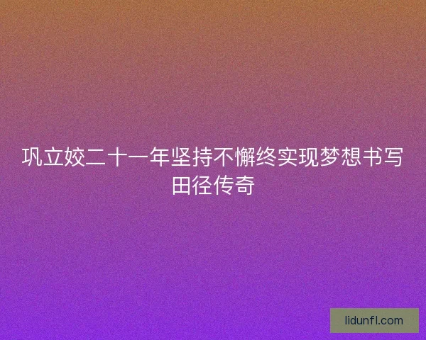 巩立姣二十一年坚持不懈终实现梦想书写田径传奇