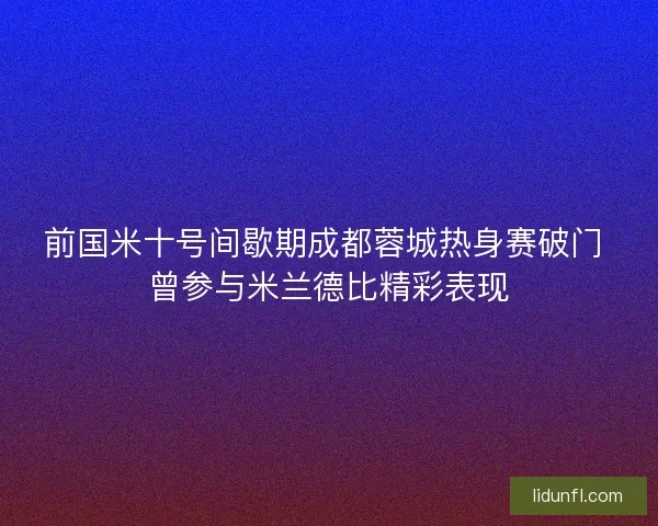 前国米十号间歇期成都蓉城热身赛破门 曾参与米兰德比精彩表现