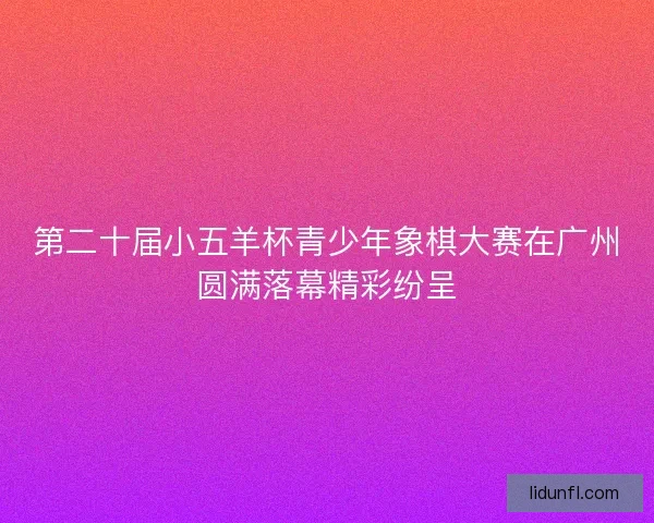 第二十届小五羊杯青少年象棋大赛在广州圆满落幕精彩纷呈